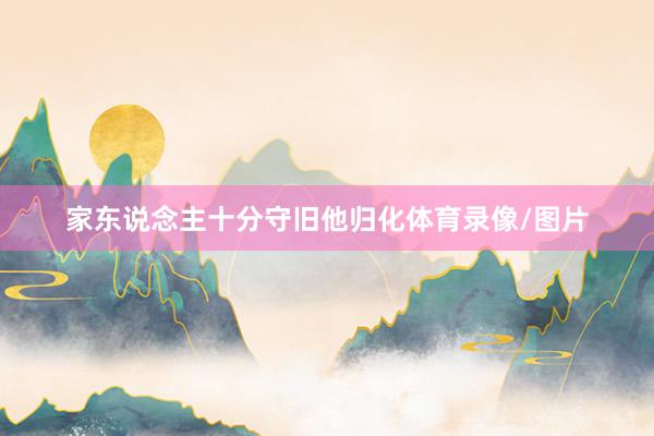 家东说念主十分守旧他归化体育录像/图片