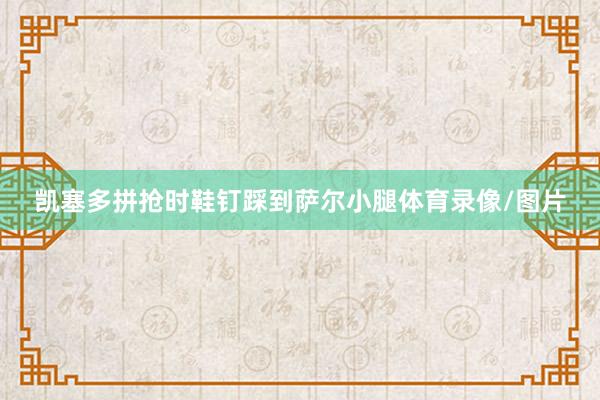 凯塞多拼抢时鞋钉踩到萨尔小腿体育录像/图片
