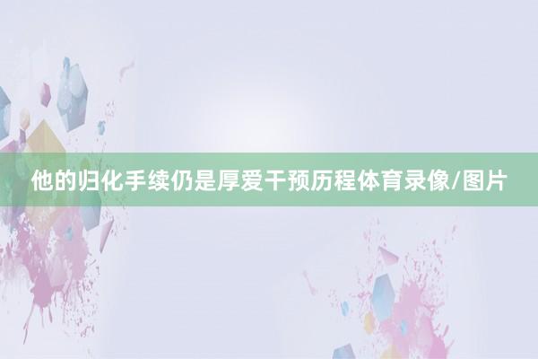 他的归化手续仍是厚爱干预历程体育录像/图片