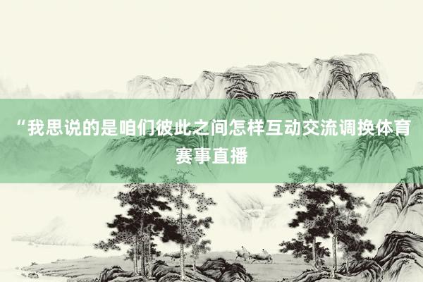 “我思说的是咱们彼此之间怎样互动交流调换体育赛事直播