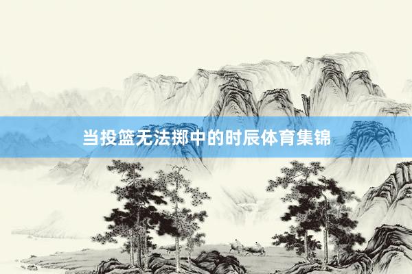 当投篮无法掷中的时辰体育集锦