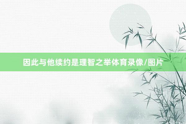 因此与他续约是理智之举体育录像/图片