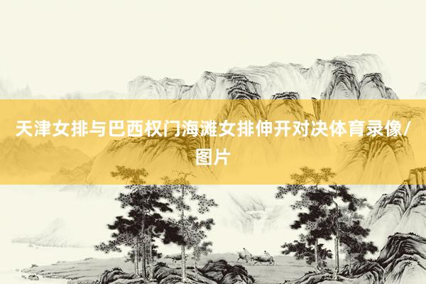 天津女排与巴西权门海滩女排伸开对决体育录像/图片