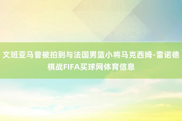 文班亚马曾被拍到与法国男篮小将马克西姆-雷诺德棋战FIFA买球网体育信息