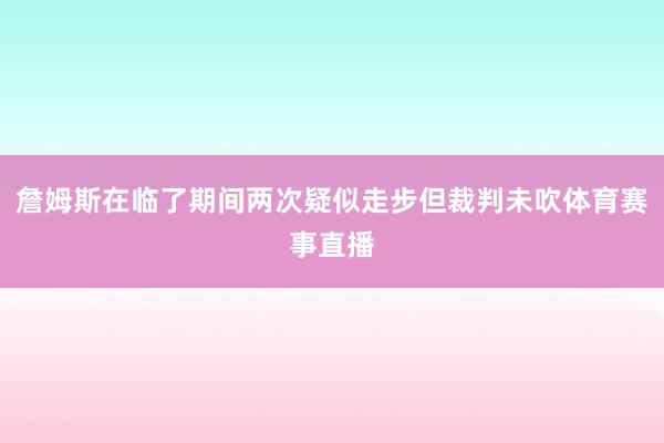 詹姆斯在临了期间两次疑似走步但裁判未吹体育赛事直播