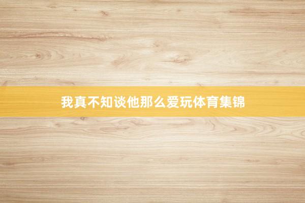 我真不知谈他那么爱玩体育集锦
