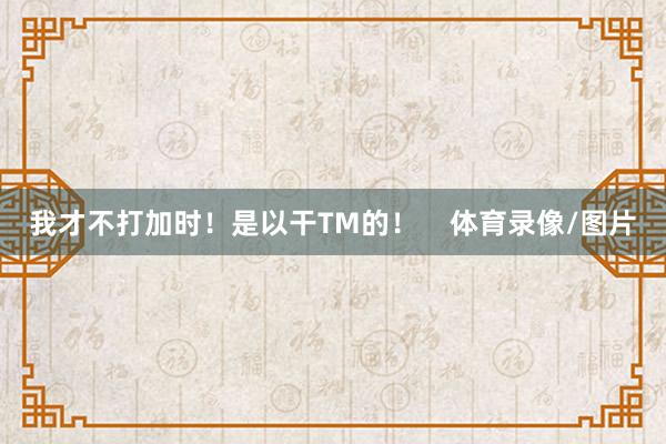 我才不打加时！是以干TM的！    体育录像/图片