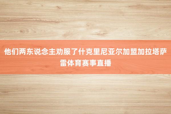 他们两东说念主劝服了什克里尼亚尔加盟加拉塔萨雷体育赛事直播