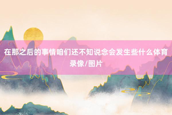 在那之后的事情咱们还不知说念会发生些什么体育录像/图片