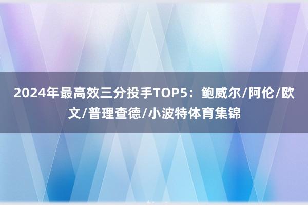 2024年最高效三分投手TOP5：鲍威尔/阿伦/欧文/普理查德/小波特体育集锦
