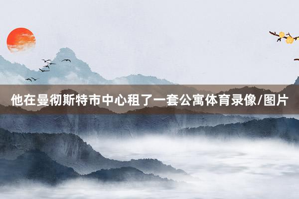 他在曼彻斯特市中心租了一套公寓体育录像/图片