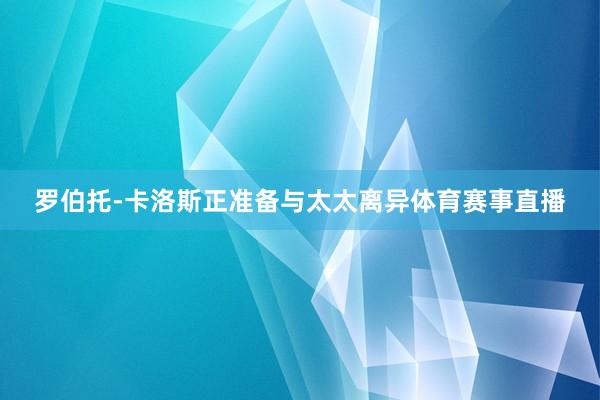 罗伯托-卡洛斯正准备与太太离异体育赛事直播