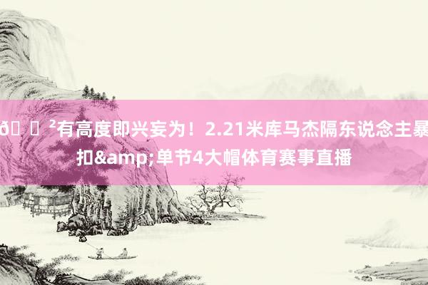 😲有高度即兴妄为！2.21米库马杰隔东说念主暴扣&单节4大帽体育赛事直播