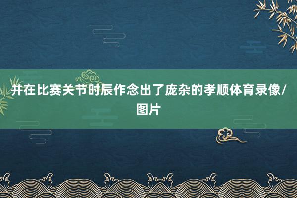 并在比赛关节时辰作念出了庞杂的孝顺体育录像/图片