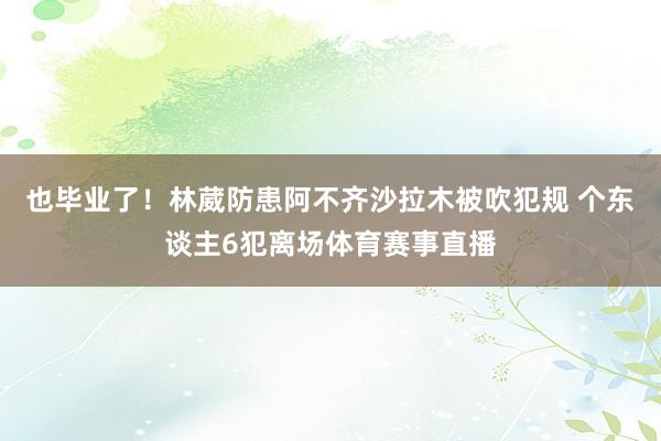 也毕业了！林葳防患阿不齐沙拉木被吹犯规 个东谈主6犯离场体育赛事直播