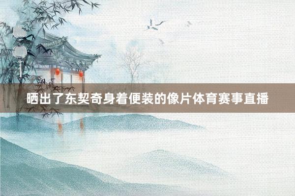 晒出了东契奇身着便装的像片体育赛事直播