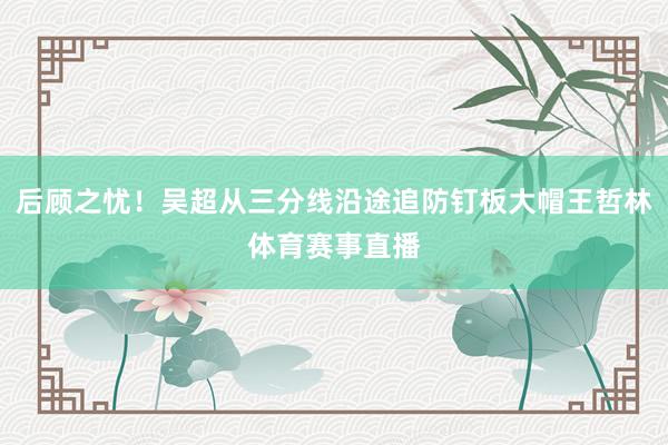 后顾之忧！吴超从三分线沿途追防钉板大帽王哲林体育赛事直播