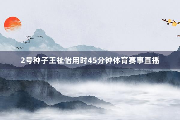 2号种子王祉怡用时45分钟体育赛事直播