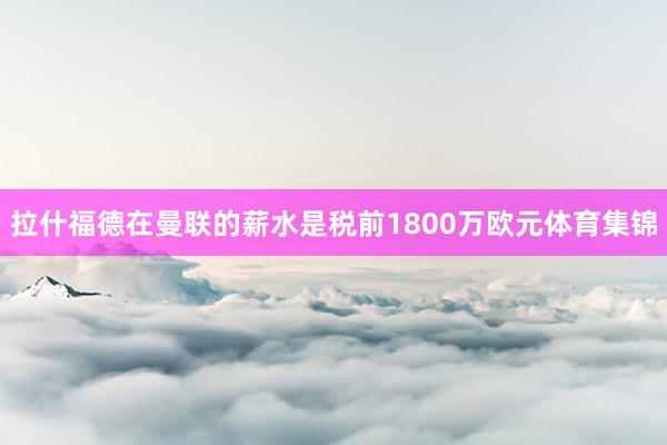 拉什福德在曼联的薪水是税前1800万欧元体育集锦
