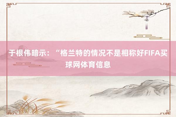 于根伟暗示：“格兰特的情况不是相称好FIFA买球网体育信息
