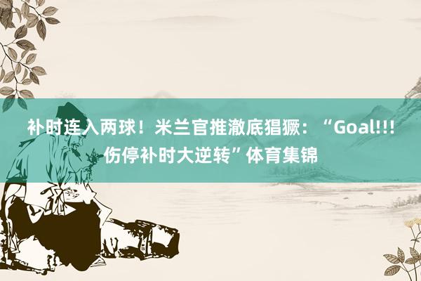 补时连入两球！米兰官推澈底猖獗：“Goal!!!伤停补时大逆转”体育集锦