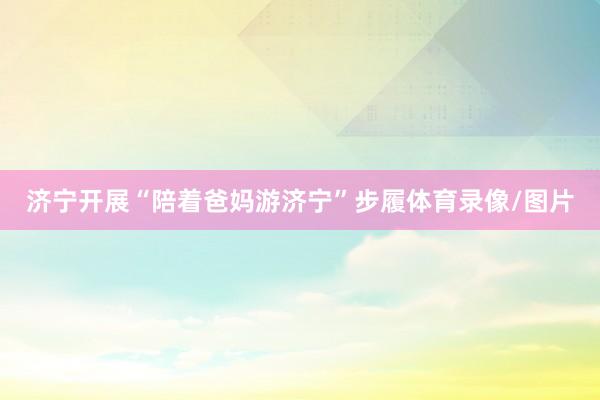 济宁开展“陪着爸妈游济宁”步履体育录像/图片