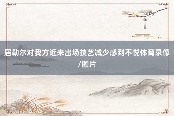 居勒尔对我方近来出场技艺减少感到不悦体育录像/图片
