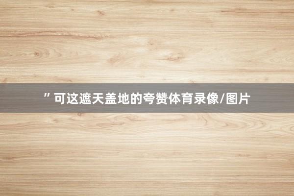 ”可这遮天盖地的夸赞体育录像/图片
