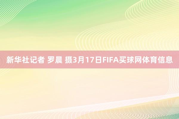新华社记者 罗晨 摄3月17日FIFA买球网体育信息