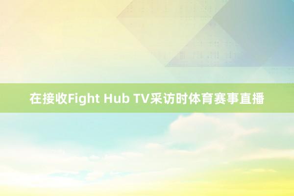 在接收Fight Hub TV采访时体育赛事直播