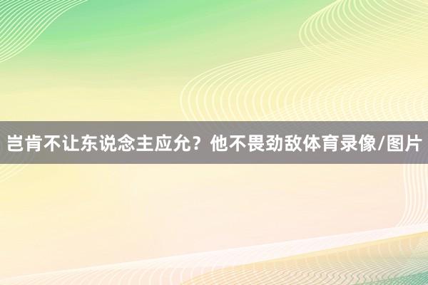 岂肯不让东说念主应允?他不畏劲敌体育录像/图片