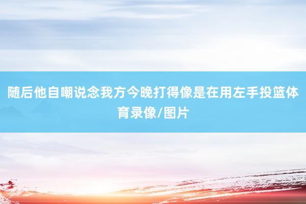 随后他自嘲说念我方今晚打得像是在用左手投篮体育录像/图片