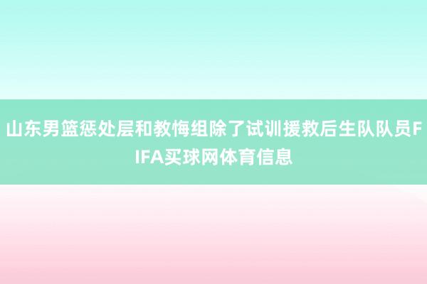 山东男篮惩处层和教悔组除了试训援救后生队队员FIFA买球网体育信息