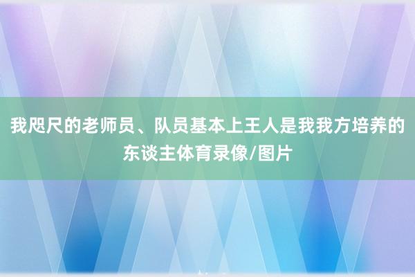 我咫尺的老师员、队员基本上王人是我我方培养的东谈主体育录像/图片