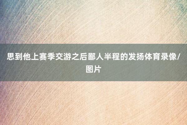 思到他上赛季交游之后鄙人半程的发扬体育录像/图片
