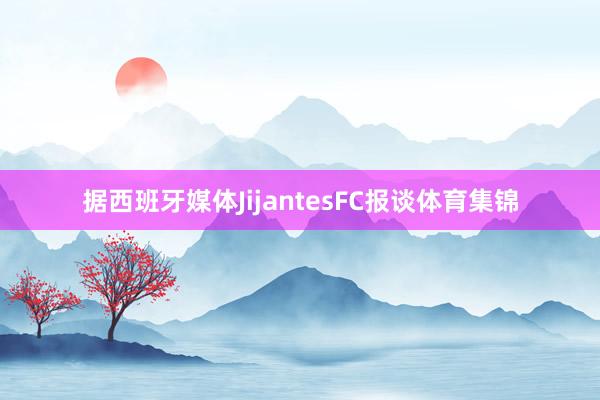 据西班牙媒体JijantesFC报谈体育集锦