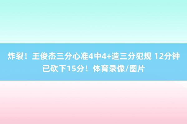 炸裂！王俊杰三分心准4中4+造三分犯规 12分钟已砍下15分！体育录像/图片