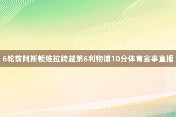 6轮前阿斯顿维拉跨越第6利物浦10分体育赛事直播