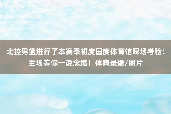 北控男篮进行了本赛季初度国度体育馆踩场考验！主场等你一说念燃！体育录像/图片