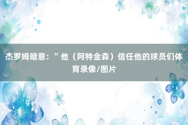 杰罗姆暗意：”他（阿特金森）信任他的球员们体育录像/图片