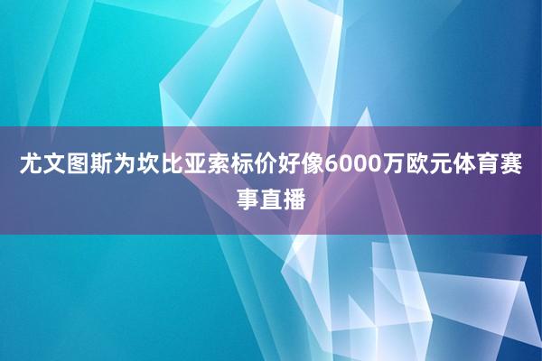 尤文图斯为坎比亚索标价好像6000万欧元体育赛事直播