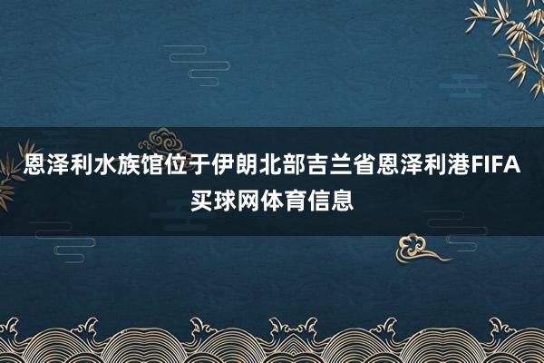 恩泽利水族馆位于伊朗北部吉兰省恩泽利港FIFA买球网体育信息